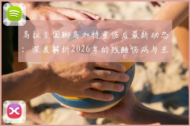 乌拉圭国脚乌加特重伤后最新动态:深度解析2026年的残酷伤病与王者归来之路