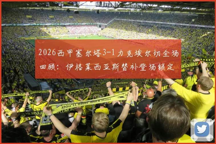 2026西甲塞尔塔3-1力克埃尔切全场回顾:伊格莱西亚斯替补登场锁定胜局,附高清进球视频集锦