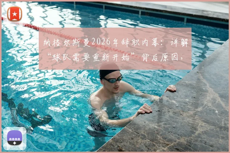 纳格尔斯曼2026年辞职内幕:详解“球队需要重新开始”背后原因,及他对球迷的道歉
