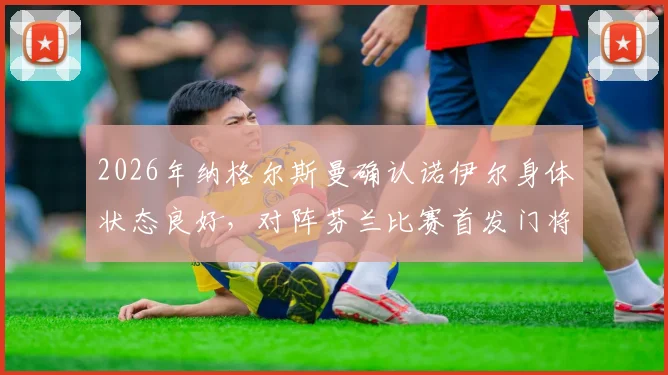 2026年纳格尔斯曼确认诺伊尔身体状态良好,对阵芬兰比赛首发门将人选悬念揭晓