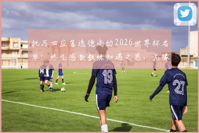 托万回应落选德尚的2026世界杯名单：终生感激教练知遇之恩，无缘美加墨亦能理解