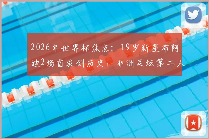 2026年世界杯焦点:19岁新星布阿迪2场首发创历史,非洲足坛第二人之路全解析,技术特点与未来前景深度探讨