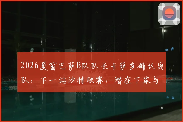 2026夏窗巴萨B队队长卡萨多确认离队,下一站沙特联赛,潜在下家与转会费分析