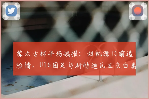 蒙太古杯半场战报：刘凯源门前造险情，U16国足与科特迪瓦互交白卷，比赛细节深度解析