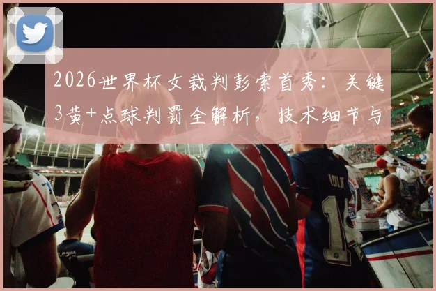 2026世界杯女裁判彭索首秀：关键3黄+点球判罚全解析，技术细节与赛场表现深度评价