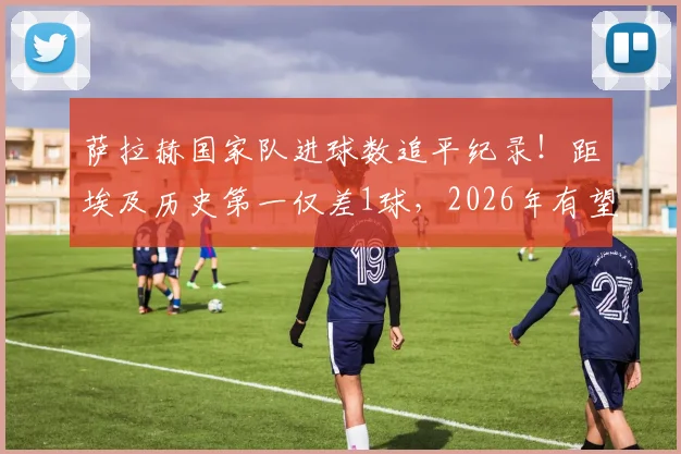 萨拉赫国家队进球数追平纪录!距埃及历史第一仅差1球,2026年有望超越主帅哈桑