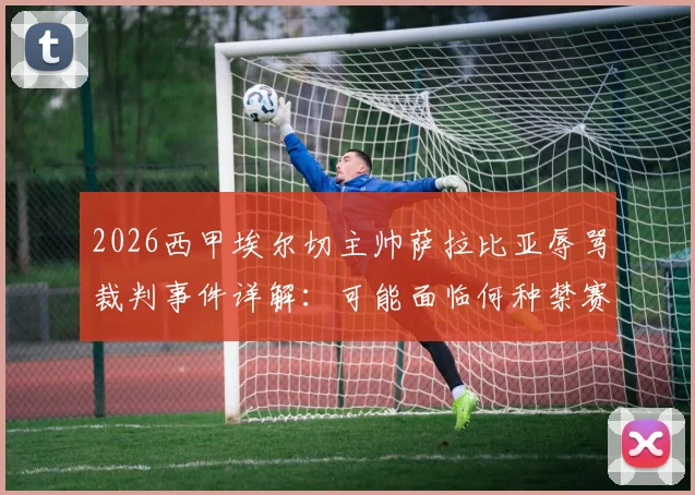2026西甲埃尔切主帅萨拉比亚辱骂裁判事件详解：可能面临何种禁赛与罚款处罚