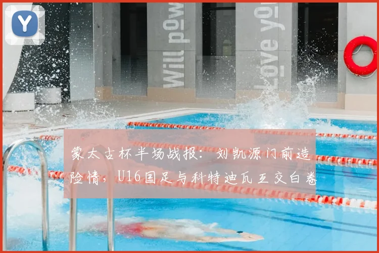 蒙太古杯半场战报:刘凯源门前造险情,U16国足与科特迪瓦互交白卷,比赛细节深度解析