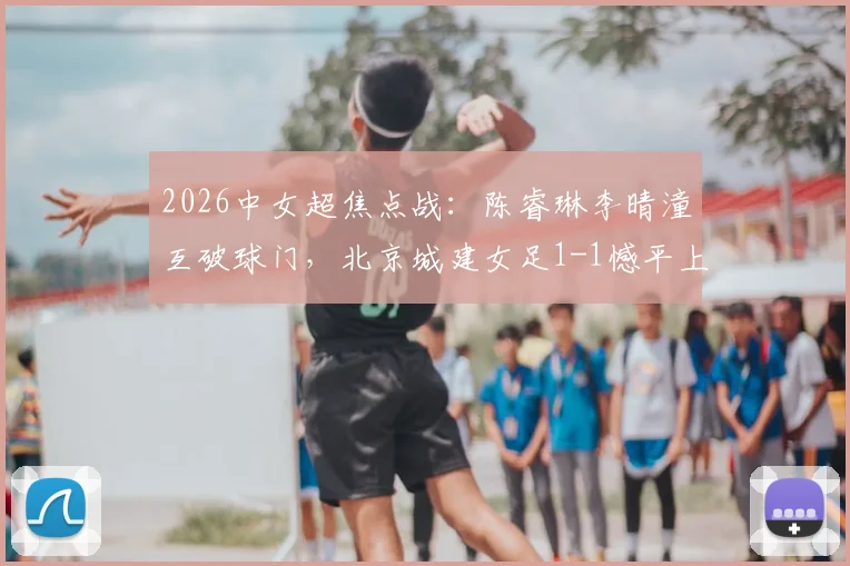 2026中女超焦点战:陈睿琳李晴潼互破球门,北京城建女足1-1憾平上海盛丽女足,附比赛集锦与积分影响分析
